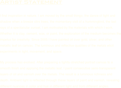 Artist Statement

I find inspiration in nature. I am moved by the small things; the dance of light and shadow when a breeze stirs trees, the momentary visit of a hummingbird, the last rays of a spectacular sunset. I am motivated by the materials with which I work. Whether it is clay, cement, wax, or paint, the exploration of the medium becomes the impetus for creativity. Since 2005 I have painted oil over gold, silver, and other metallic leaf on canvas. The luminous and reflective qualities of the metals elicit experiments in light, movement, and space.

My process has evolved. After preparing a tightly-stretched portrait canvas to a smooth finish and applying the metallic leaf, I paint consecutive semi-transparent layers of oil and varnish over the metals. The result is a luminous richness and depth. Ambient light is reflected through these layers of paint and varnish, revealing different nuances in color and hue in different light and from different angles.